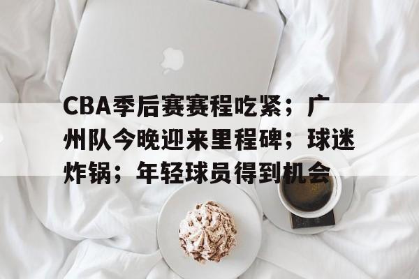 电竞竞猜-CBA季后赛赛程吃紧；广州队今晚迎来里程碑；球迷炸锅；年轻球员得到机会的简单介绍