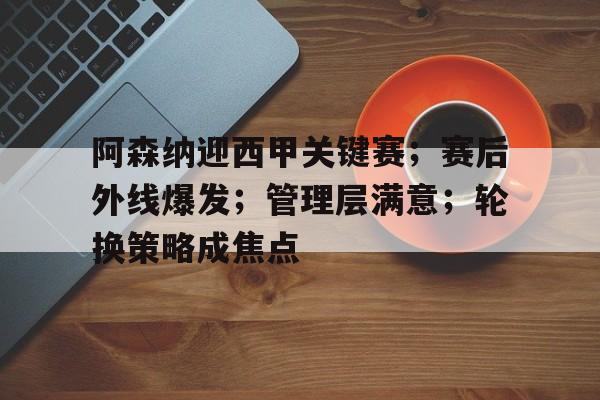 赛事投注-关于阿森纳迎西甲关键赛；赛后外线爆发；管理层满意；轮换策略成焦点的信息